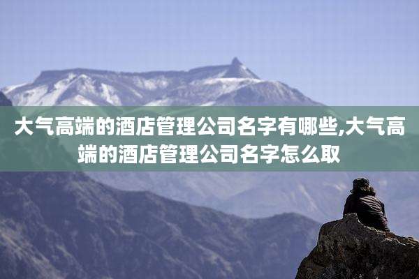 大气高端的酒店管理公司名字有哪些,大气高端的酒店管理公司名字怎么取