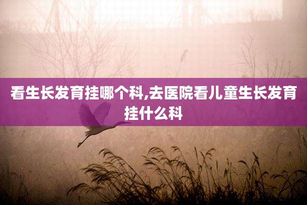 看生长发育挂哪个科,去医院看儿童生长发育挂什么科