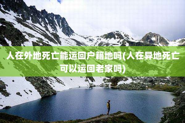 人在外地死亡能运回户籍地吗(人在异地死亡可以运回老家吗)