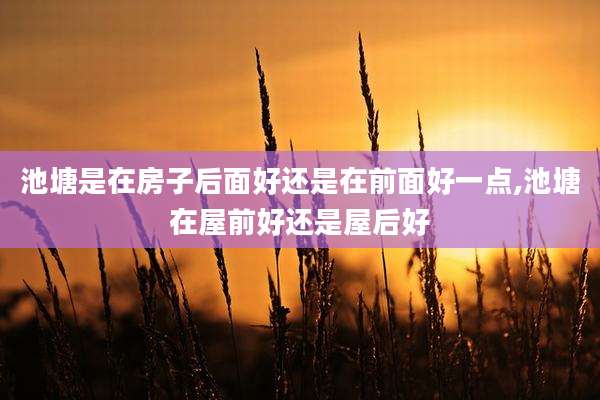 池塘是在房子后面好还是在前面好一点,池塘在屋前好还是屋后好