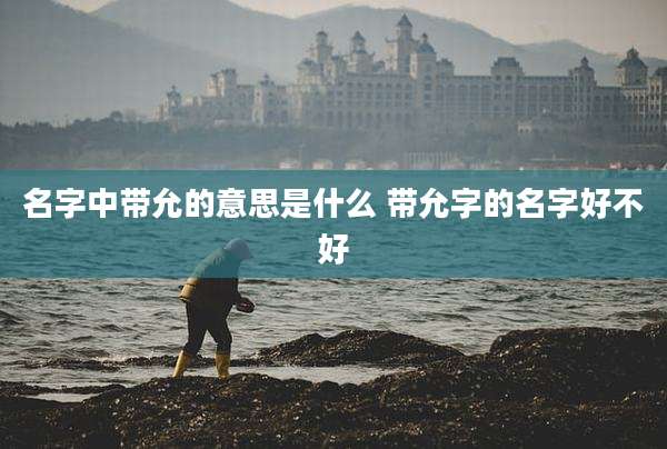 名字中带允的意思是什么 带允字的名字好不好