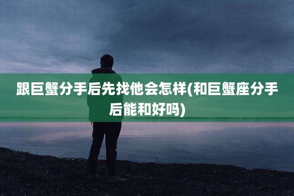跟巨蟹分手后先找他会怎样(和巨蟹座分手后能和好吗)