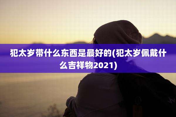 犯太岁带什么东西是最好的(犯太岁佩戴什么吉祥物2021)