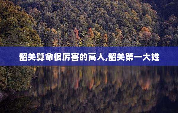 韶关算命很厉害的高人,韶关第一大姓