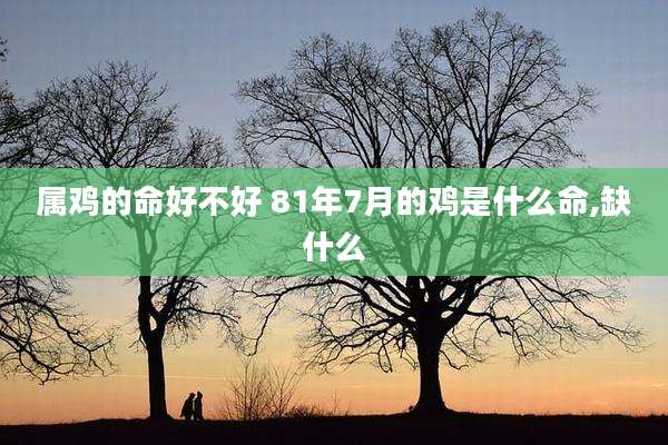 属鸡的命好不好 81年7月的鸡是什么命,缺什么