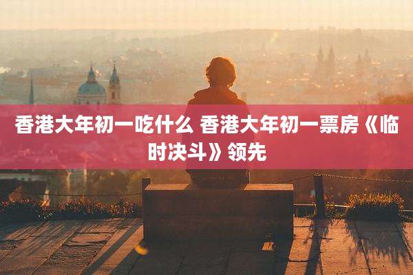 香港大年初一吃什么 香港大年初一票房《临时决斗》领先