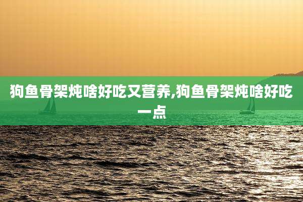 狗鱼骨架炖啥好吃又营养,狗鱼骨架炖啥好吃一点