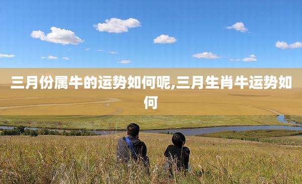 三月份属牛的运势如何呢,三月生肖牛运势如何