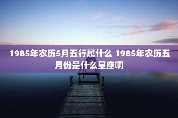 1985年农历5月五行属什么 1985年农历五月份是什么星座啊