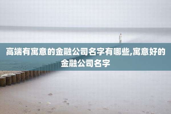 高端有寓意的金融公司名字有哪些,寓意好的金融公司名字