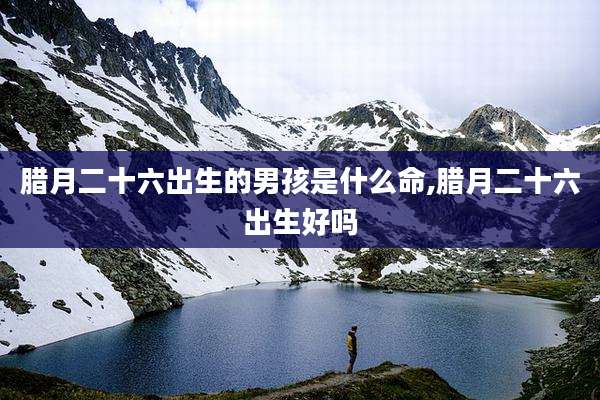 腊月二十六出生的男孩是什么命,腊月二十六出生好吗