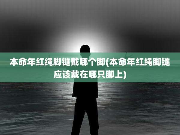 本命年红绳脚链戴哪个脚(本命年红绳脚链应该戴在哪只脚上)