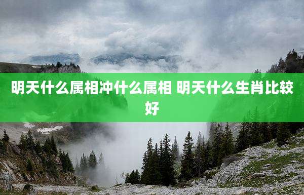 明天什么属相冲什么属相 明天什么生肖比较好
