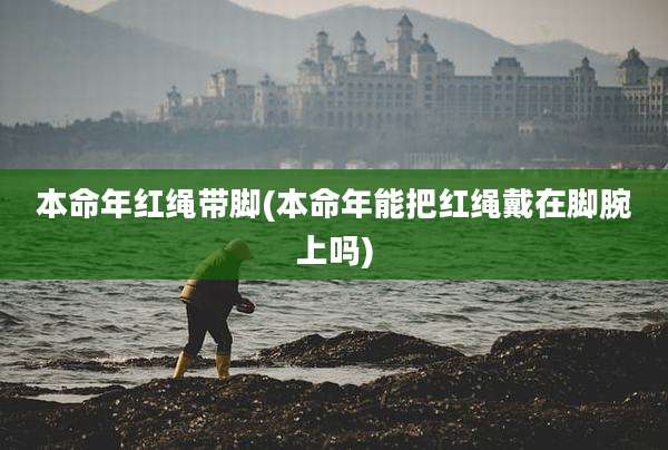 本命年红绳带脚(本命年能把红绳戴在脚腕上吗)