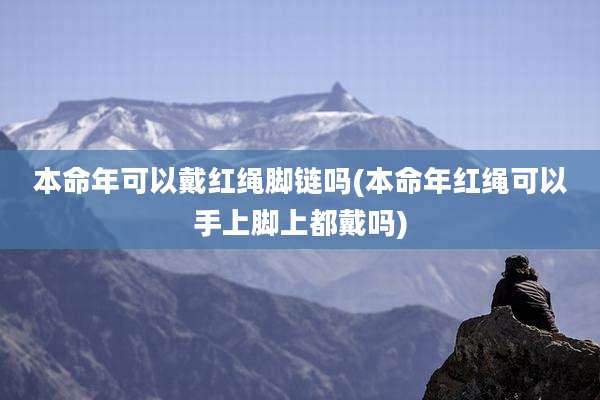 本命年可以戴红绳脚链吗(本命年红绳可以手上脚上都戴吗)