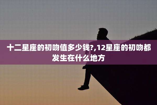 十二星座的初吻值多少钱?,12星座的初吻都发生在什么地方