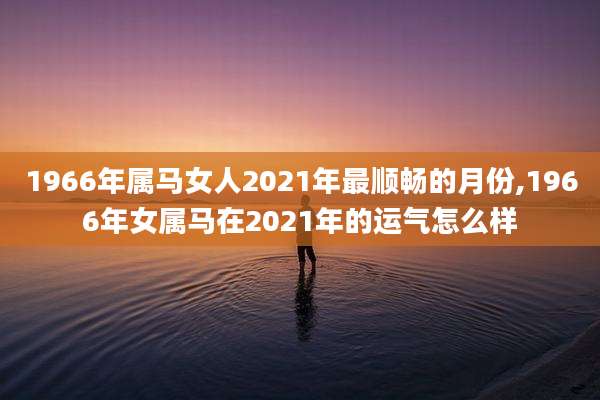 1966年属马女人2021年最顺畅的月份,1966年女属马在2021年的运气怎么样