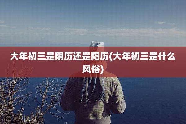 大年初三是阴历还是阳历(大年初三是什么风俗)