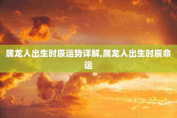 属龙人出生时辰运势详解,属龙人出生时辰命运