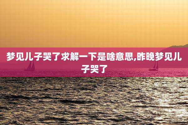 梦见儿子哭了求解一下是啥意思,昨晚梦见儿子哭了