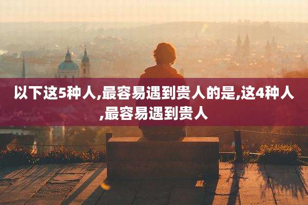 以下这5种人,最容易遇到贵人的是,这4种人,最容易遇到贵人