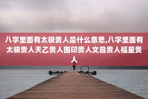 八字里面有太极贵人是什么意思,八字里面有太极贵人天乙贵人国印贵人文昌贵人福星贵人