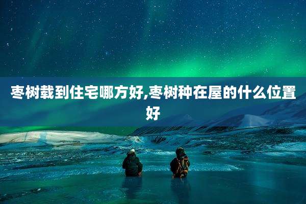 枣树载到住宅哪方好,枣树种在屋的什么位置好