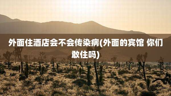 外面住酒店会不会传染病(外面的宾馆 你们敢住吗)