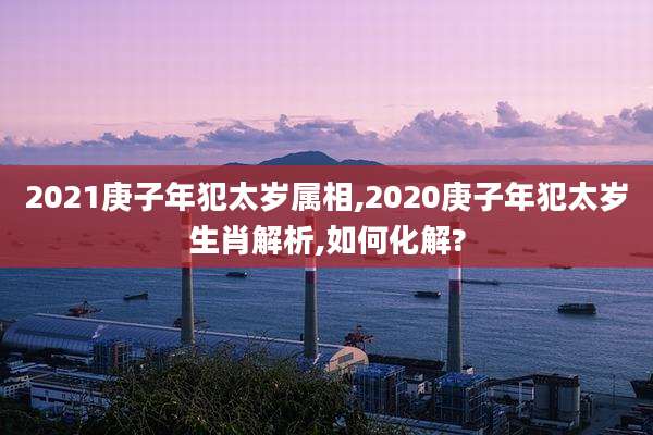 2021庚子年犯太岁属相,2020庚子年犯太岁生肖解析,如何化解?