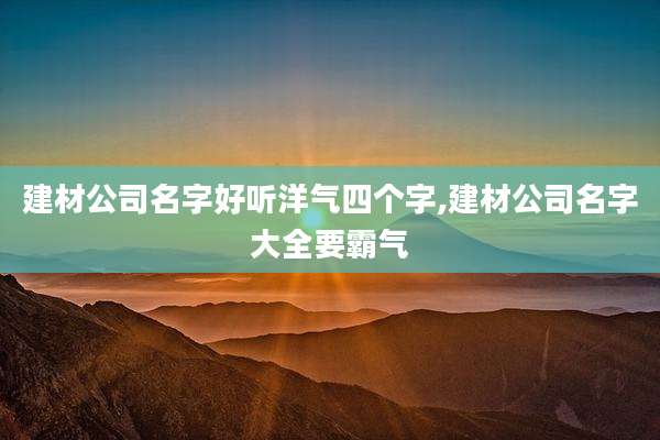 建材公司名字好听洋气四个字,建材公司名字大全要霸气