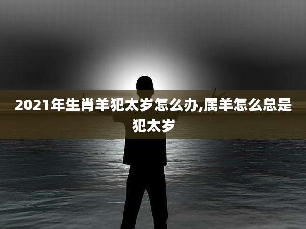 2021年生肖羊犯太岁怎么办,属羊怎么总是犯太岁