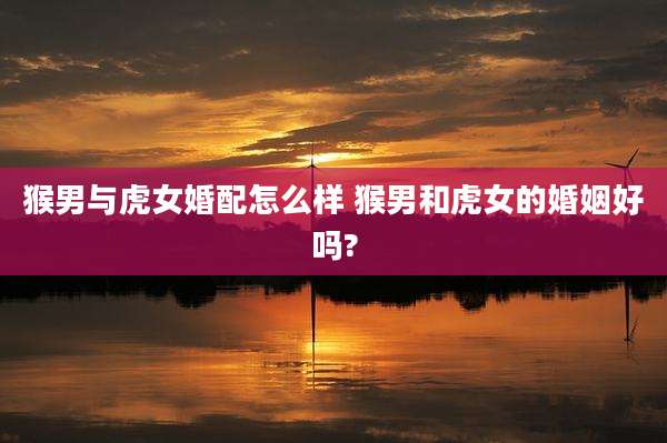 猴男与虎女婚配怎么样 猴男和虎女的婚姻好吗?
