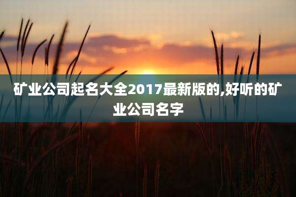 矿业公司起名大全2017最新版的,好听的矿业公司名字