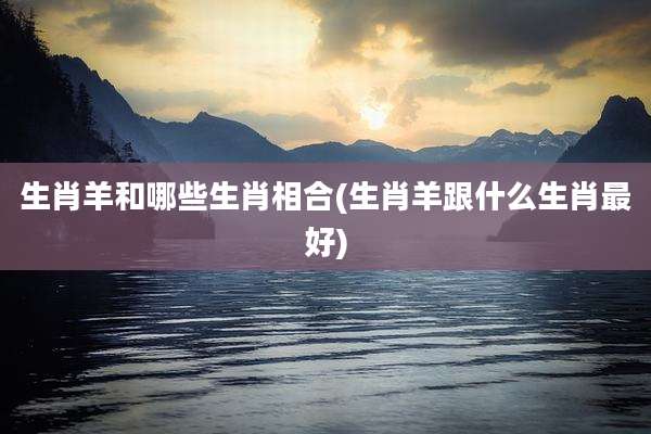 生肖羊和哪些生肖相合(生肖羊跟什么生肖最好)