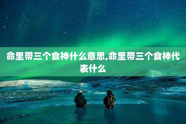 命里带三个食神什么意思,命里带三个食神代表什么
