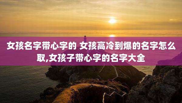 女孩名字带心字的 女孩高冷到爆的名字怎么取,女孩子带心字的名字大全
