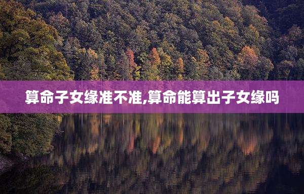 算命子女缘准不准,算命能算出子女缘吗