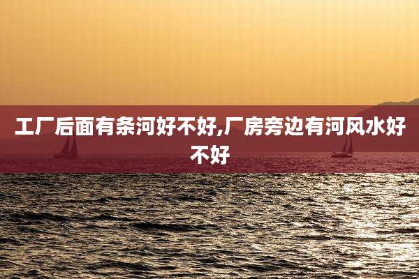 工厂后面有条河好不好,厂房旁边有河风水好不好