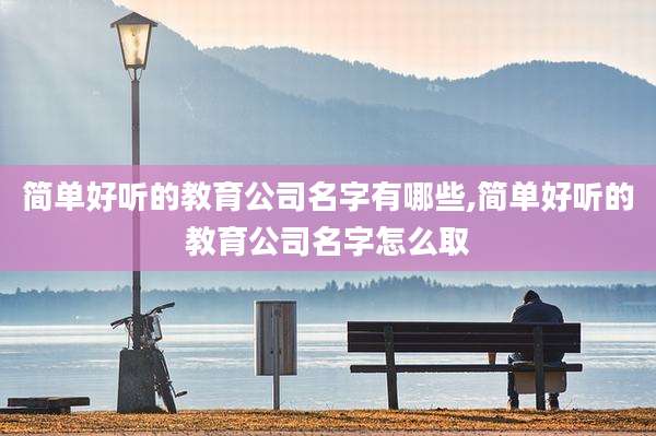 简单好听的教育公司名字有哪些,简单好听的教育公司名字怎么取