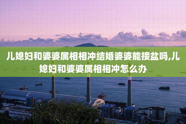 儿媳妇和婆婆属相相冲结婚婆婆能接盆吗,儿媳妇和婆婆属相相冲怎么办