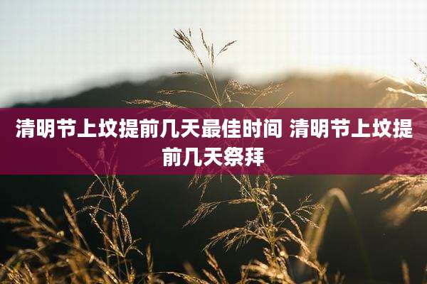 清明节上坟提前几天最佳时间 清明节上坟提前几天祭拜