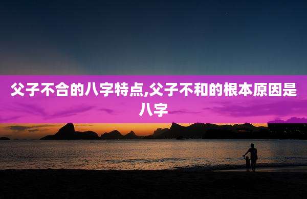 父子不合的八字特点,父子不和的根本原因是八字
