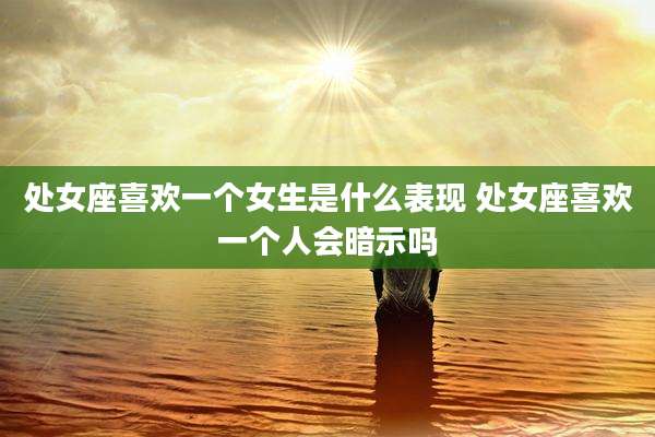 处女座喜欢一个女生是什么表现 处女座喜欢一个人会暗示吗