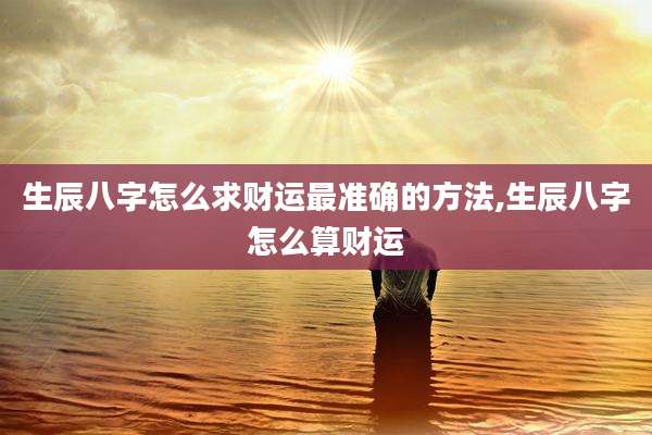 生辰八字怎么求财运最准确的方法,生辰八字怎么算财运