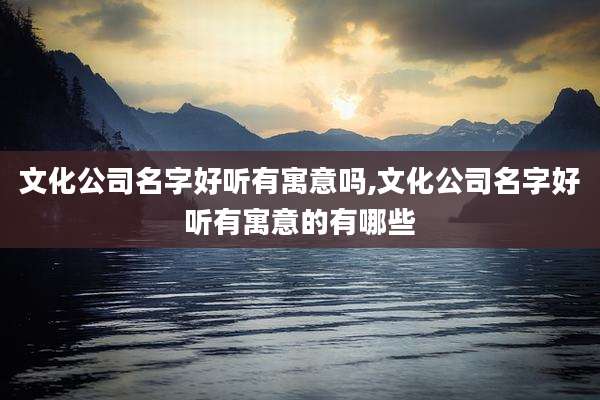 文化公司名字好听有寓意吗,文化公司名字好听有寓意的有哪些