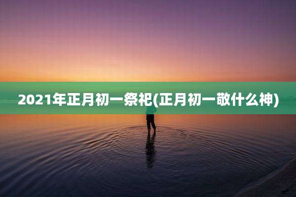 2021年正月初一祭祀(正月初一敬什么神)