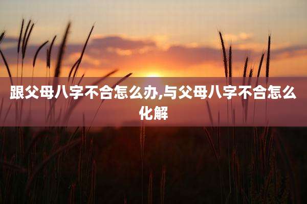 跟父母八字不合怎么办,与父母八字不合怎么化解