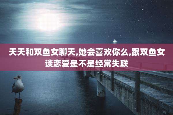 天天和双鱼女聊天,她会喜欢你么,跟双鱼女谈恋爱是不是经常失联
