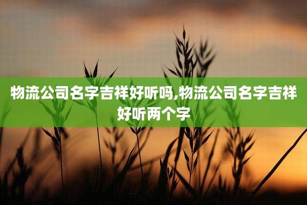 物流公司名字吉祥好听吗,物流公司名字吉祥好听两个字
