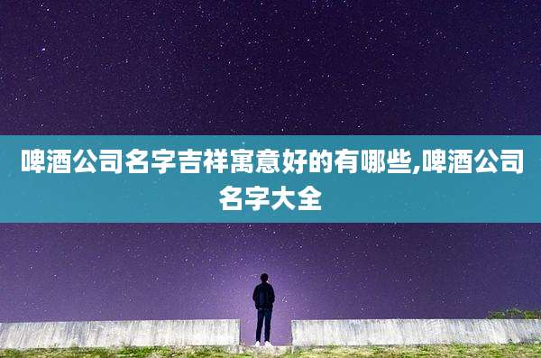 啤酒公司名字吉祥寓意好的有哪些,啤酒公司名字大全